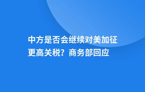 中方是否会继续对美加征更高关税？商务部回应