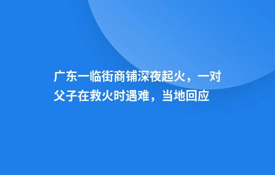 广东一临街商铺深夜起火，一对父子在救火时遇难，当地回应