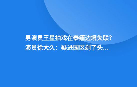 男演员王星拍戏在泰缅边境失联？演员徐大久：疑进园区剃了头发，我是第二批他第三批