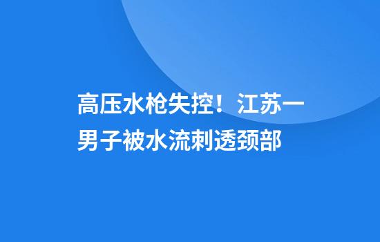 高压水枪失控！江苏一男子被水流刺透颈部