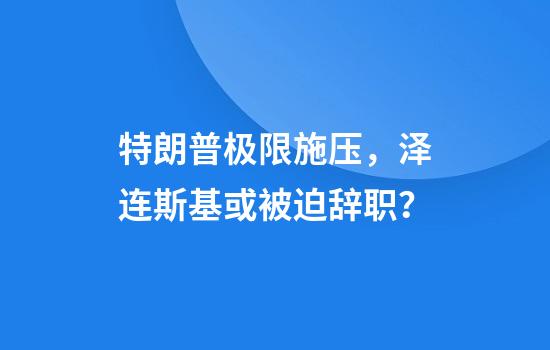 特朗普极限施压，泽连斯基或被迫辞职？