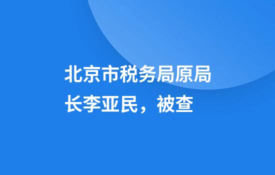 北京市税务局原局长李亚民，被查