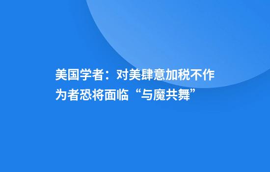 美国学者：对美肆意加税不作为者恐将面临“与魔共舞”