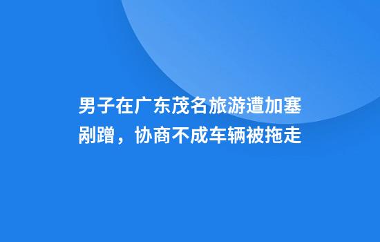 男子在广东茂名旅游遭加塞剐蹭，协商不成车辆被拖走