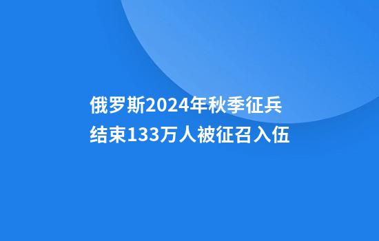 俄罗斯2024年秋季征兵结束13.3万人被征召入伍
