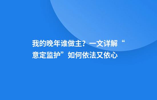 我的晚年谁做主？一文详解“意定监护”如何依法又依心
