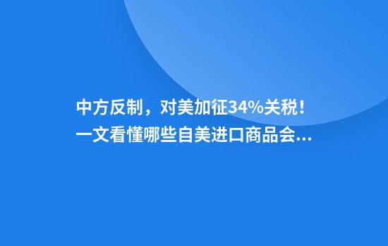 中方反制，对美加征34%关税！一文看懂哪些自美进口商品会受影响