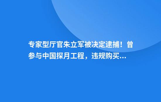专家型厅官朱立军被决定逮捕！曾参与中国探月工程，违规购买570瓶茅台酒接待