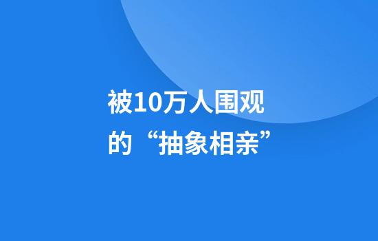 被10万人围观的“抽象相亲”