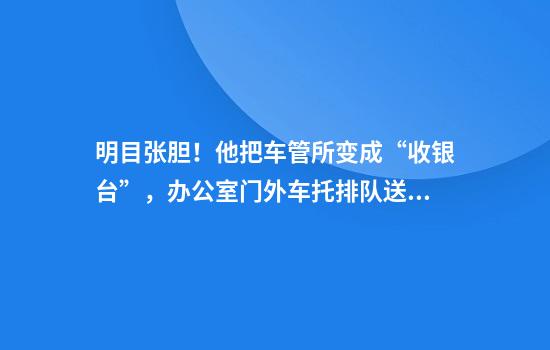 明目张胆！他把车管所变成“收银台”，办公室门外车托排队送钱