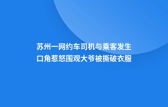 苏州一网约车司机与乘客发生口角惹怒围观大爷被撕破衣服