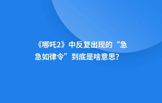 《哪吒2》中反复出现的“急急如律令”到底是啥意思？
