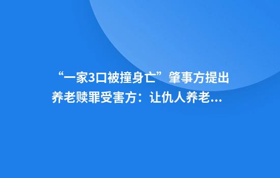 “一家3口被撞身亡”肇事方提出养老赎罪受害方：让仇人养老，可能吗