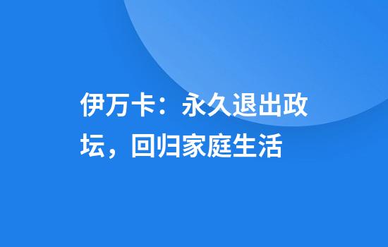 伊万卡：永久退出政坛，回归家庭生活