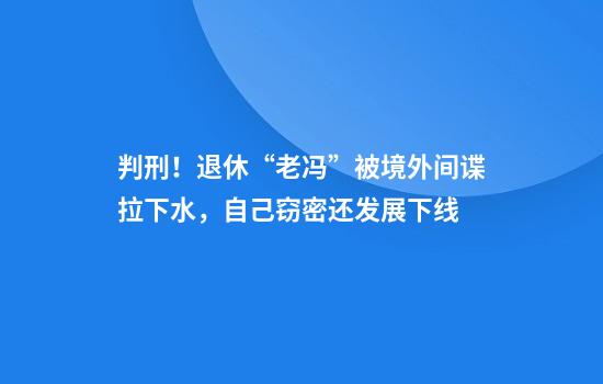判刑！退休“老冯”被境外间谍拉下水，自己窃密还发展下线