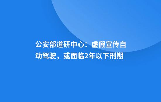 公安部道研中心：虚假宣传自动驾驶，或面临2年以下刑期