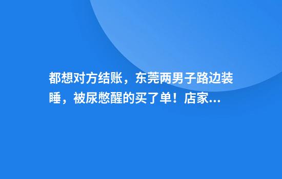 都想对方结账，东莞两男子路边装睡，被尿憋醒的买了单！店家：从凌晨4点耗到7点