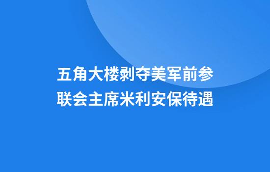 五角大楼剥夺美军前参联会主席米利安保待遇