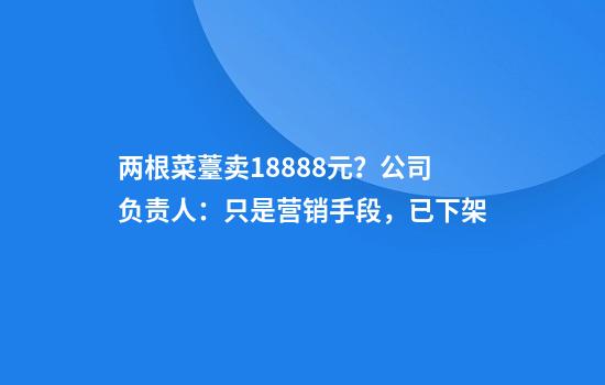 两根菜薹卖18888元？公司负责人：只是营销手段，已下架