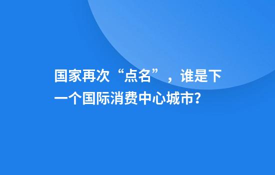 国家再次“点名”，谁是下一个国际消费中心城市？