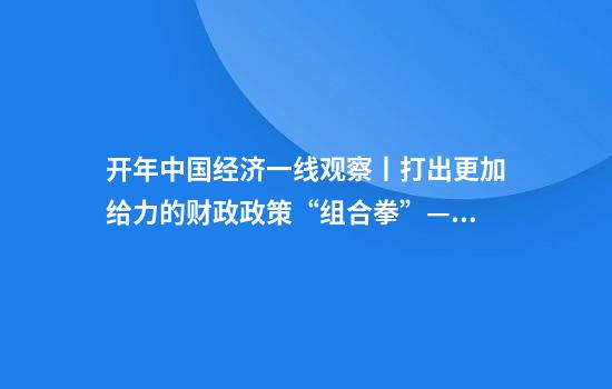 开年中国经济一线观察丨打出更加给力的财政政策“组合拳”——开年中国经济一线观察之二