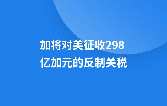 加将对美征收298亿加元的反制关税