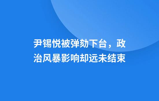 尹锡悦被弹劾下台，政治风暴影响却远未结束