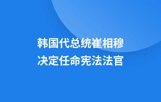 韩国代总统崔相穆决定任命宪法法官