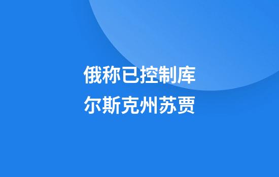 俄称已控制库尔斯克州苏贾