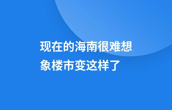 现在的海南很难想象楼市变这样了