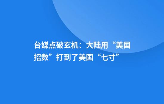 台媒点破玄机：大陆用“美国招数”打到了美国“七寸”