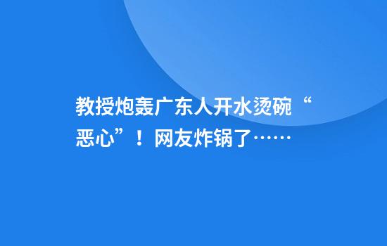 教授炮轰广东人开水烫碗“恶心”！网友炸锅了……
