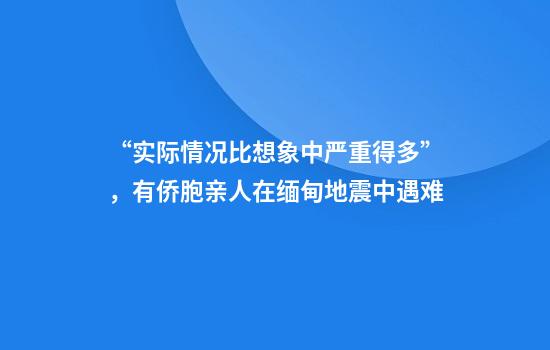 “实际情况比想象中严重得多”，有侨胞亲人在缅甸地震中遇难