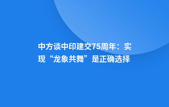 中方谈中印建交75周年：实现“龙象共舞”是正确选择