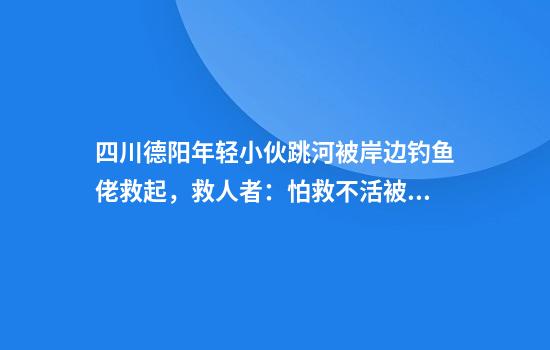 四川德阳年轻小伙跳河被岸边钓鱼佬救起，救人者：怕救不活被牵连，但不伸手良心过不去