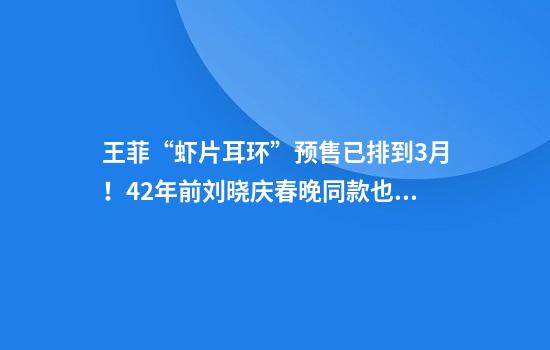 王菲“虾片耳环”预售已排到3月！42年前刘晓庆春晚同款也再次走红