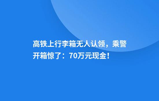 高铁上行李箱无人认领，乘警开箱惊了：70万元现金！