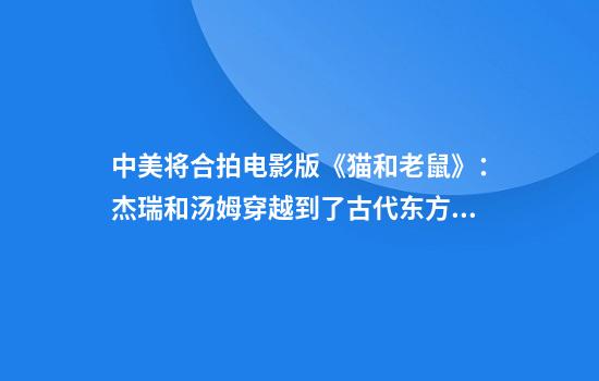 中美将合拍电影版《猫和老鼠》：杰瑞和汤姆穿越到了古代东方！