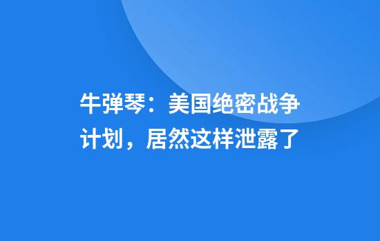 牛弹琴：美国绝密战争计划，居然这样泄露了