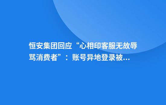 恒安集团回应“心相印客服无故辱骂消费者”：账号异地登录被盗，正联系消费者致歉