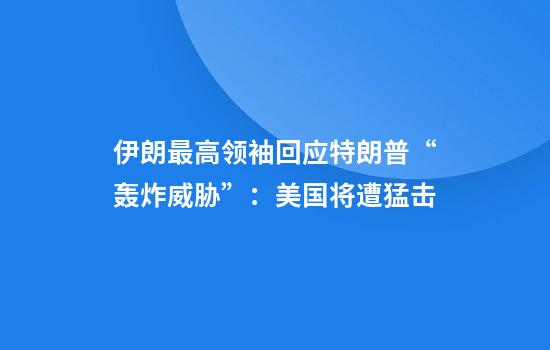 伊朗最高领袖回应特朗普“轰炸威胁”：美国将遭猛击