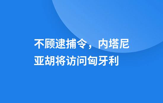 不顾逮捕令，内塔尼亚胡将访问匈牙利