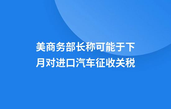 美商务部长称可能于下月对进口汽车征收关税