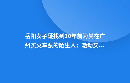 岳阳女子疑找到30年前为其在广州买火车票的陌生人：激动又感动，在确认细节