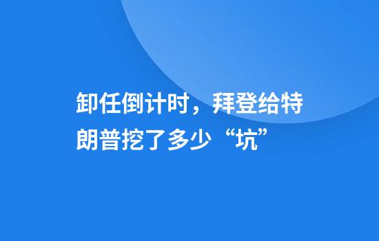 卸任倒计时，拜登给特朗普挖了多少“坑”