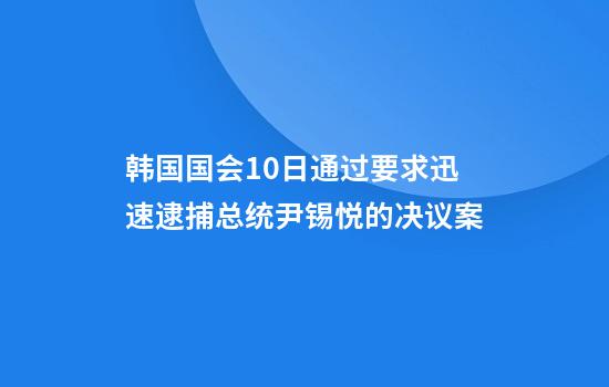 韩国国会10日通过要求迅速逮捕总统尹锡悦的决议案