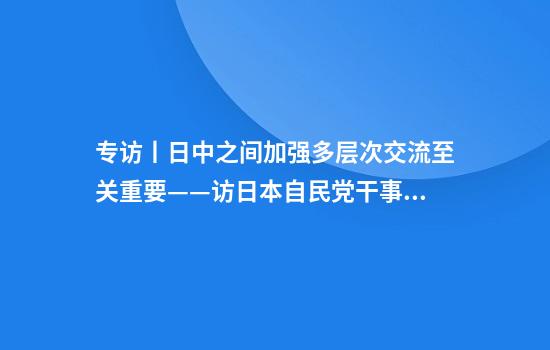 专访丨日中之间加强多层次交流至关重要——访日本自民党干事长森山裕
