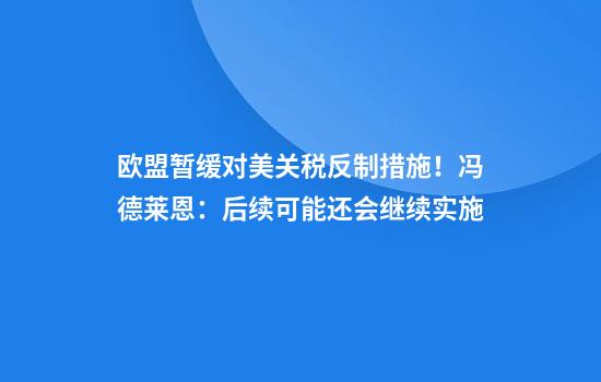 欧盟暂缓对美关税反制措施！冯德莱恩：后续可能还会继续实施