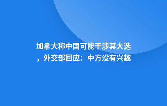 加拿大称中国可能干涉其大选，外交部回应：中方没有兴趣
