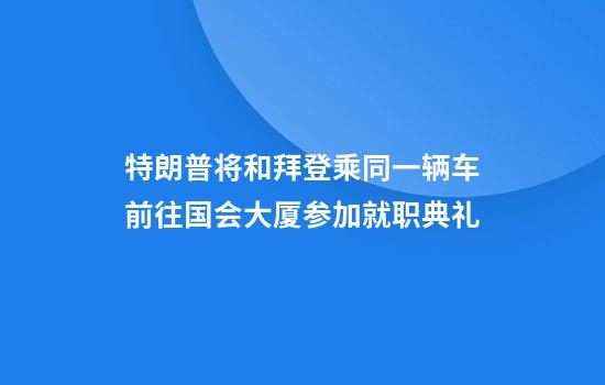 特朗普将和拜登乘同一辆车前往国会大厦参加就职典礼